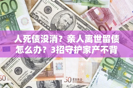 武汉人死债没消？亲人离世留债怎么办？3招守护家产不背锅