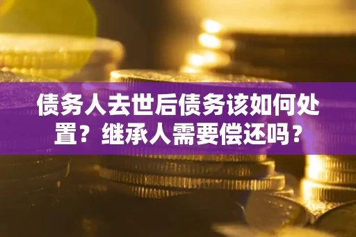 武汉债务人去世后债务该如何处置？继承人需要偿还吗？