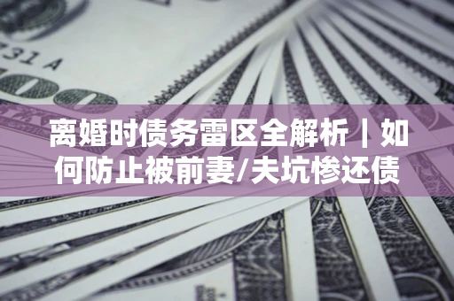 武汉离婚时债务雷区全解析｜如何防止被前妻/夫坑惨还债？
