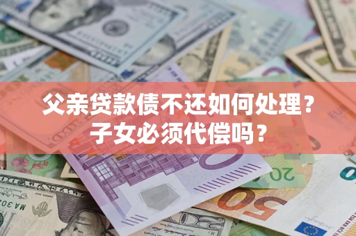 武汉父亲贷款债不还如何处理？子女必须代偿吗？